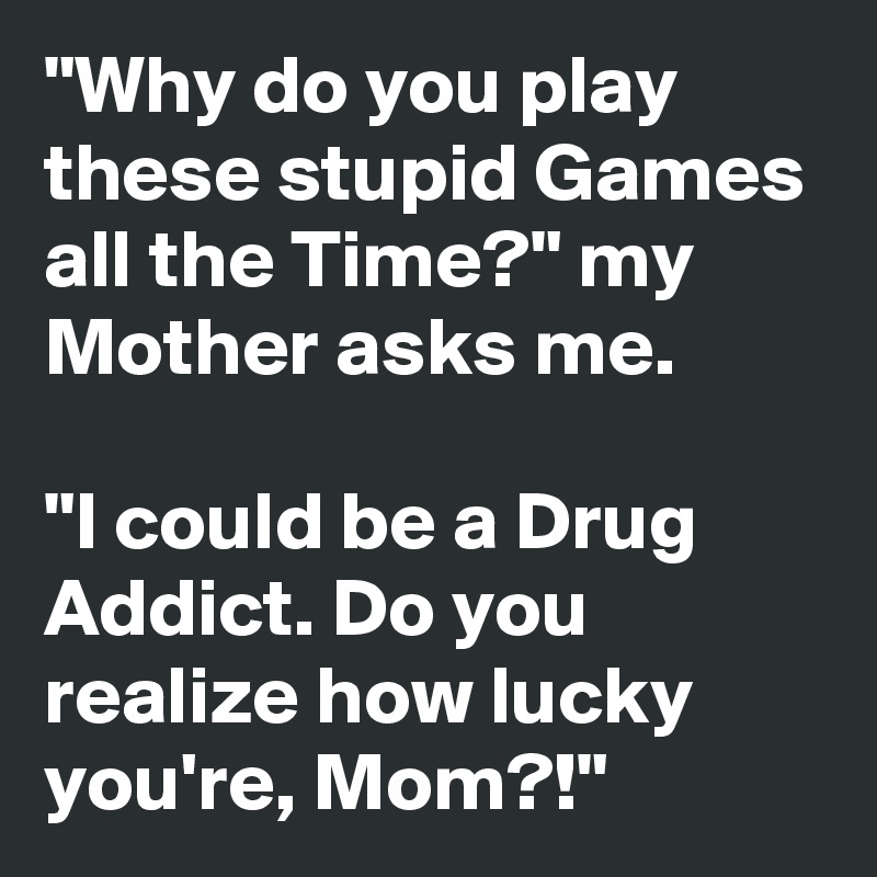 "Why do you play these stupid Games all the Time?" my Mother asks me.

"I could be a Drug Addict. Do you realize how lucky you're, Mom?!"