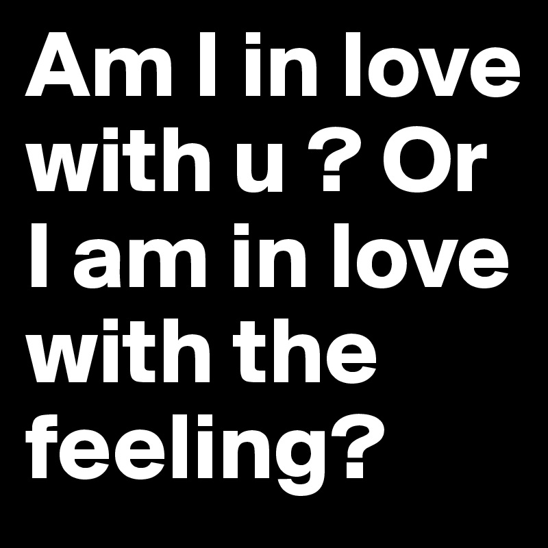 Am I in love with u ? Or I am in love with the feeling?
