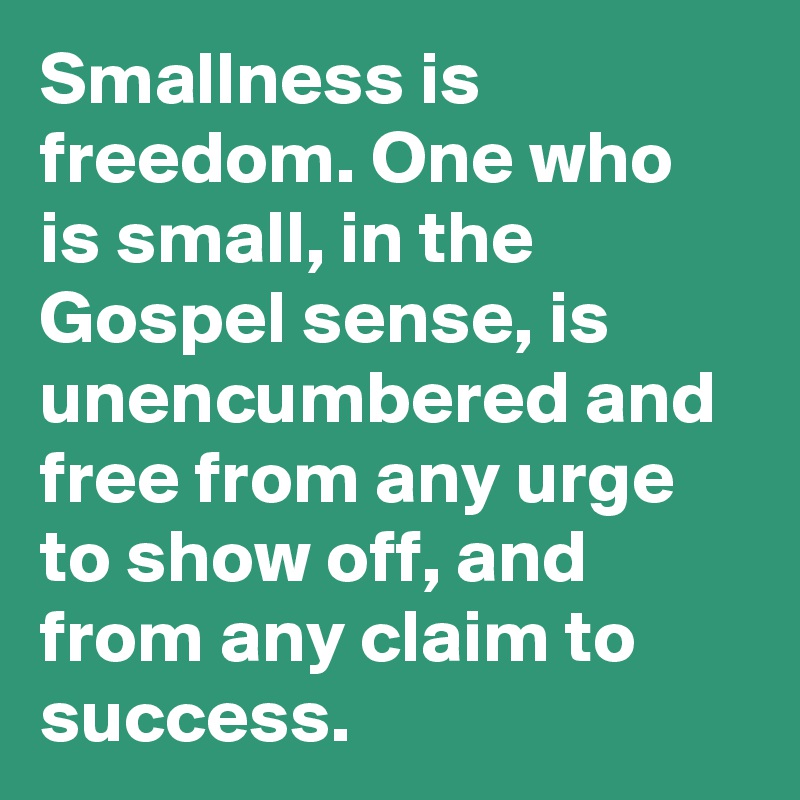 Smallness is freedom. One who is small, in the Gospel sense, is unencumbered and free from any urge to show off, and from any claim to success.