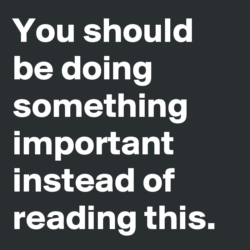 You should be doing something important instead of reading this.