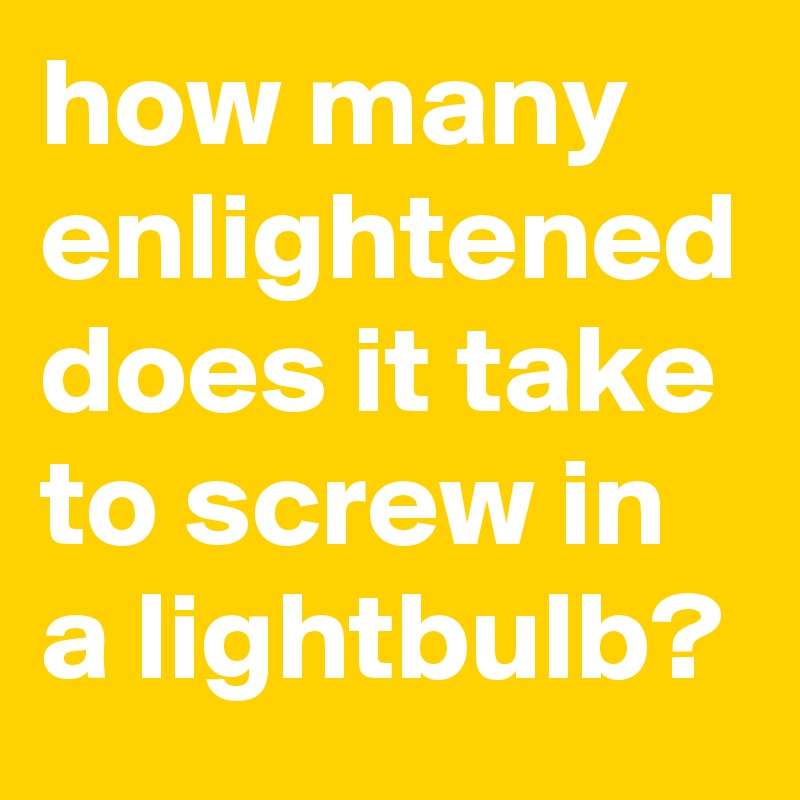 how many enlightened does it take to screw in a lightbulb?