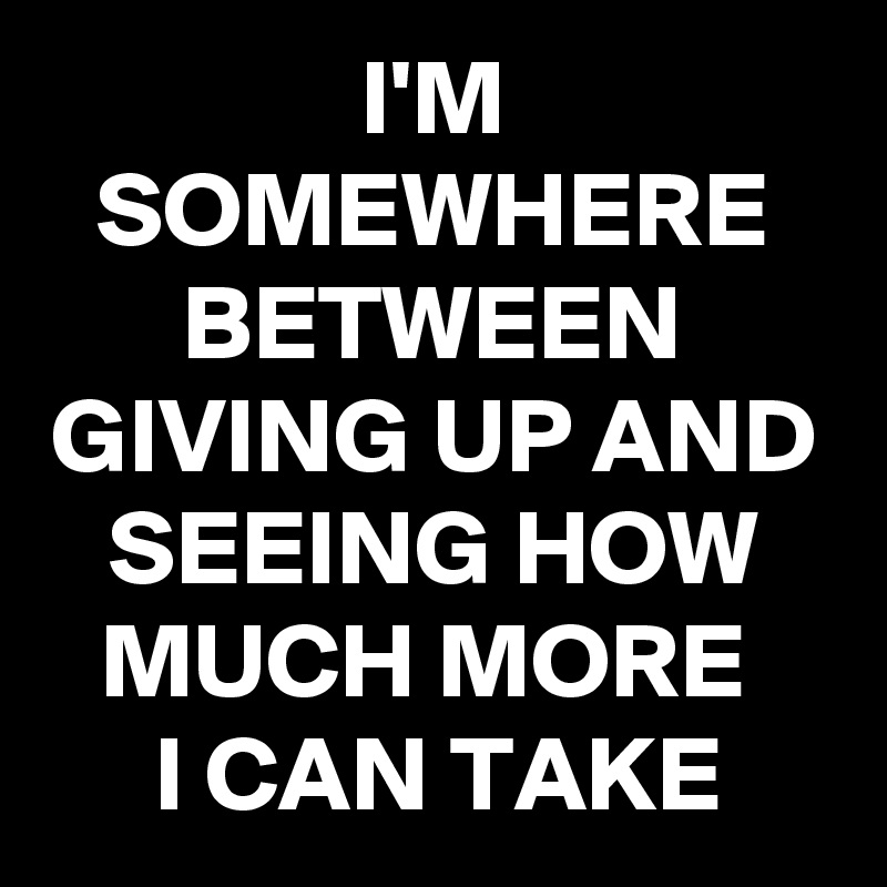 I'M SOMEWHERE BETWEEN GIVING UP AND SEEING HOW MUCH MORE 
I CAN TAKE