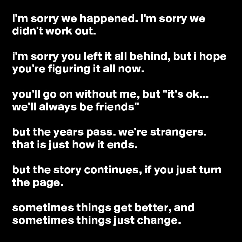 i'm sorry we happened. i'm sorry we didn't work out. 

i'm sorry you left it all behind, but i hope you're figuring it all now. 

you'll go on without me, but "it's ok... we'll always be friends"  

but the years pass. we're strangers. that is just how it ends. 

but the story continues, if you just turn the page.

sometimes things get better, and sometimes things just change. 