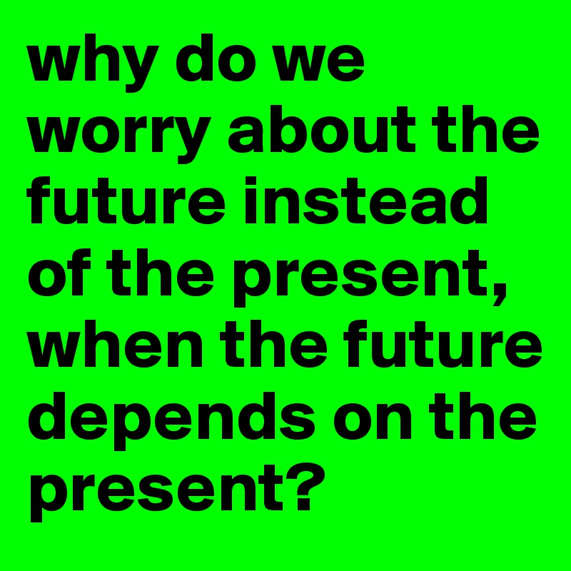 why do we worry about the future instead of the present, when the future depends on the present?