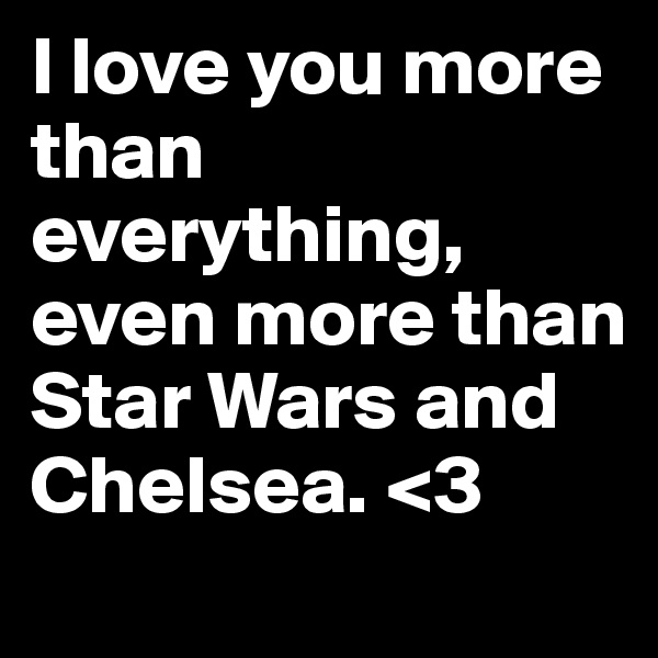 I love you more than everything, even more than Star Wars and Chelsea. <3