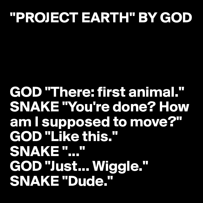 "PROJECT EARTH" BY GOD 




GOD "There: first animal."
SNAKE "You're done? How am I supposed to move?"
GOD "Like this."
SNAKE "..."
GOD "Just... Wiggle."
SNAKE "Dude."