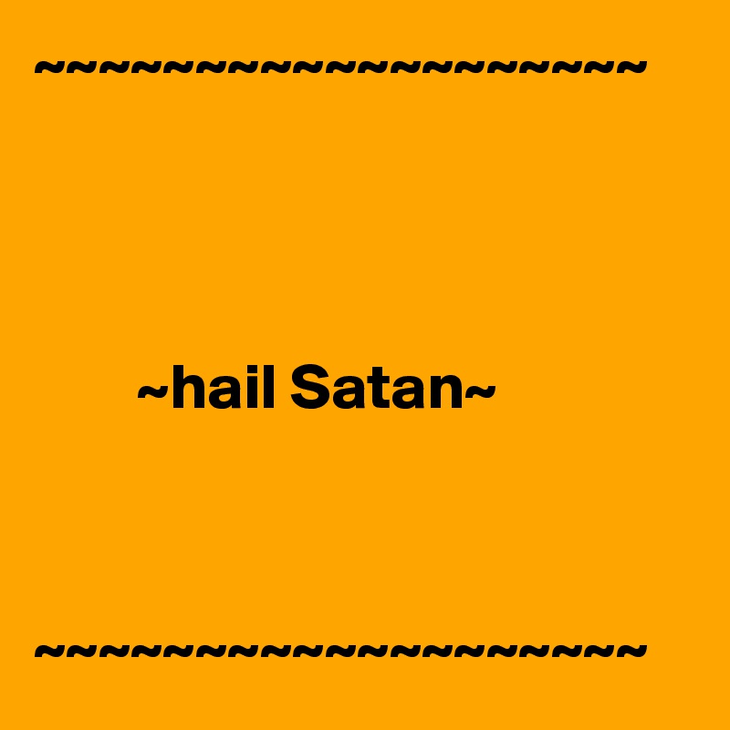 ~~~~~~~~~~~~~~~~~~~




        ~hail Satan~



~~~~~~~~~~~~~~~~~~~