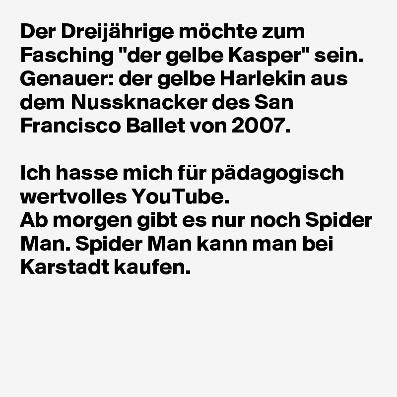 Der Dreijährige möchte zum Fasching "der gelbe Kasper" sein.
Genauer: der gelbe Harlekin aus dem Nussknacker des San Francisco Ballet von 2007.

Ich hasse mich für pädagogisch wertvolles YouTube.
Ab morgen gibt es nur noch Spider Man. Spider Man kann man bei Karstadt kaufen.