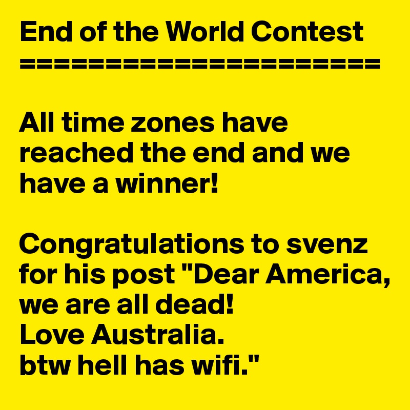 End of the World Contest
=====================

All time zones have reached the end and we have a winner!

Congratulations to svenz  for his post "Dear America, we are all dead! 
Love Australia. 
btw hell has wifi."