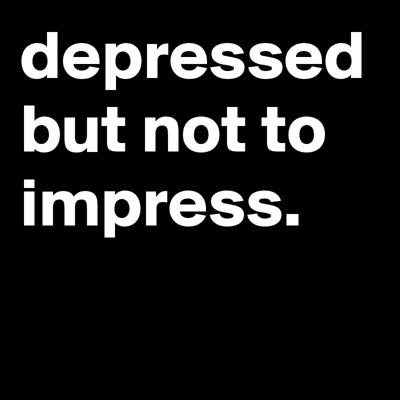 depressed but not to impress. 