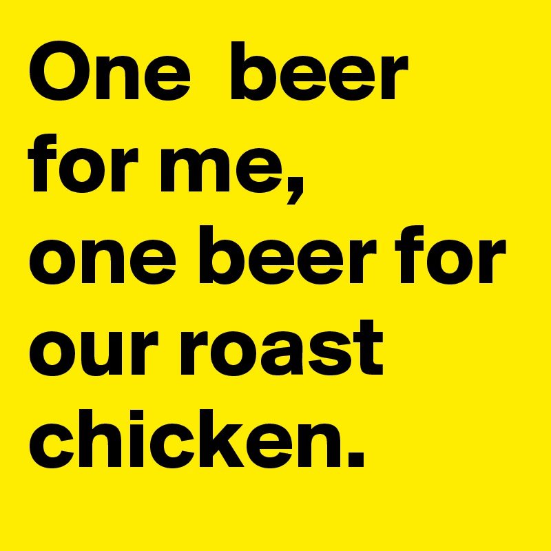 One  beer for me,  
one beer for our roast chicken. 