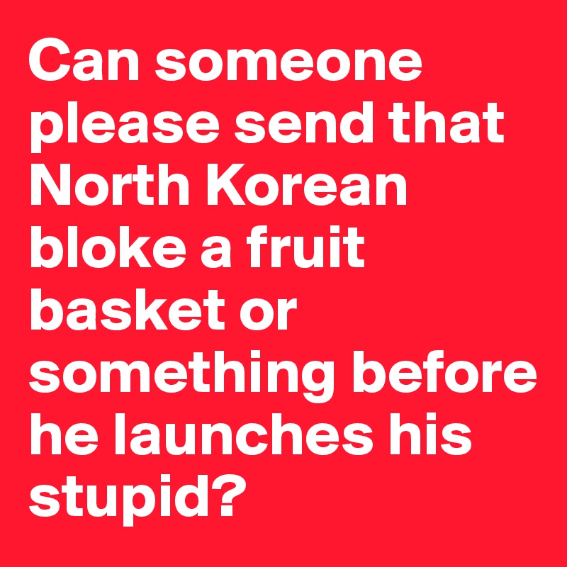 Can someone please send that North Korean bloke a fruit basket or something before he launches his stupid? 