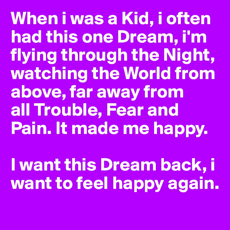 When i was a Kid, i often had this one Dream, i'm flying through the Night, watching the World from above, far away from 
all Trouble, Fear and Pain. It made me happy.

I want this Dream back, i want to feel happy again.
