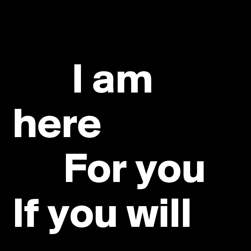 
       I am here
      For you
If you will 
