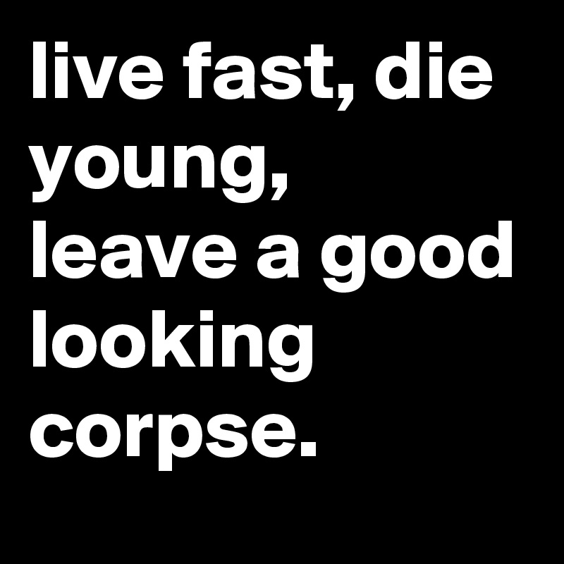 live fast, die young, leave a good looking corpse.