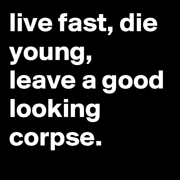 live fast, die young, leave a good looking corpse.