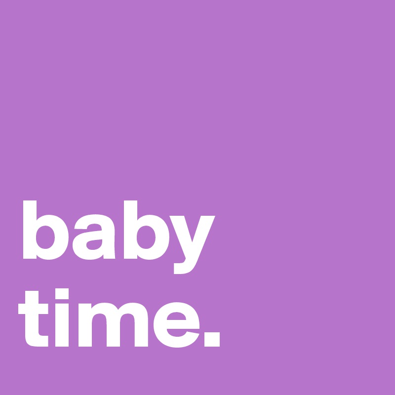

baby time.