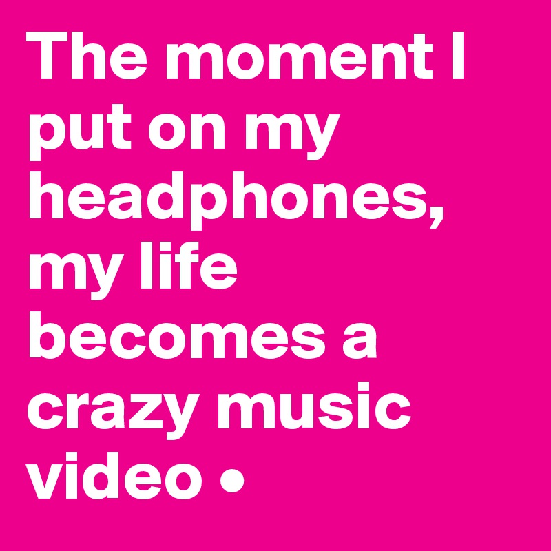 The moment I put on my headphones, my life becomes a crazy music video •