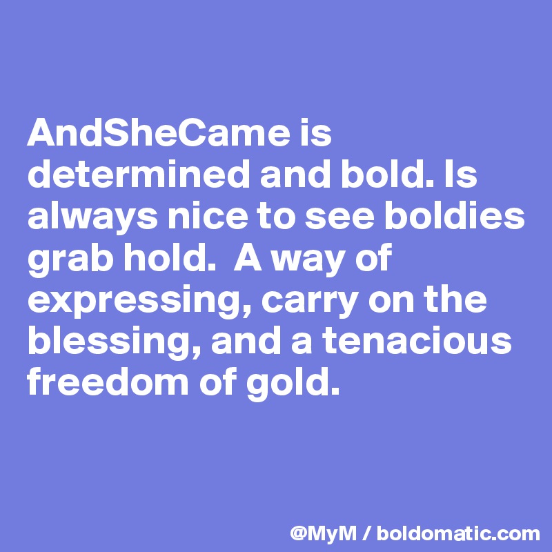 

AndSheCame is determined and bold. Is always nice to see boldies grab hold.  A way of expressing, carry on the blessing, and a tenacious freedom of gold.

