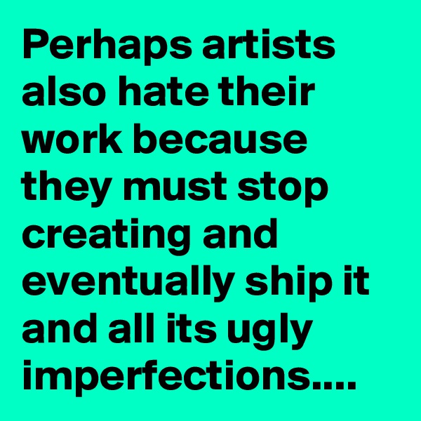 Perhaps artists also hate their work because they must stop creating and eventually ship it and all its ugly imperfections.... 