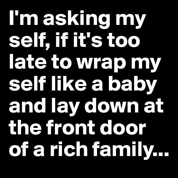 I'm asking my self, if it's too late to wrap my self like a baby and lay down at the front door of a rich family...