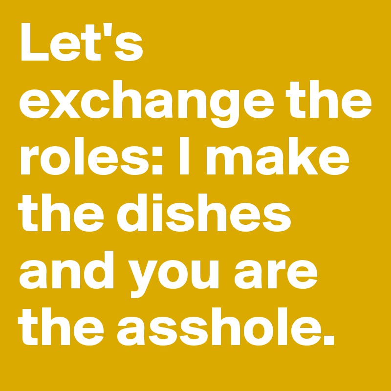 Let's exchange the roles: I make the dishes and you are the asshole.