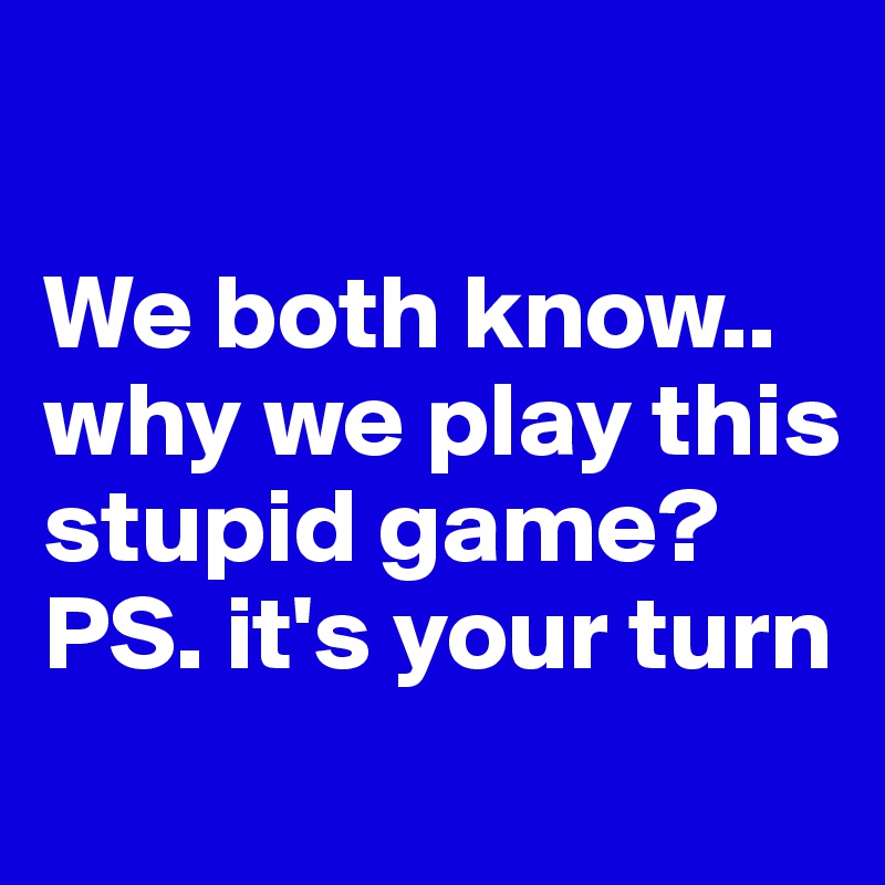 

We both know.. why we play this stupid game? 
PS. it's your turn
