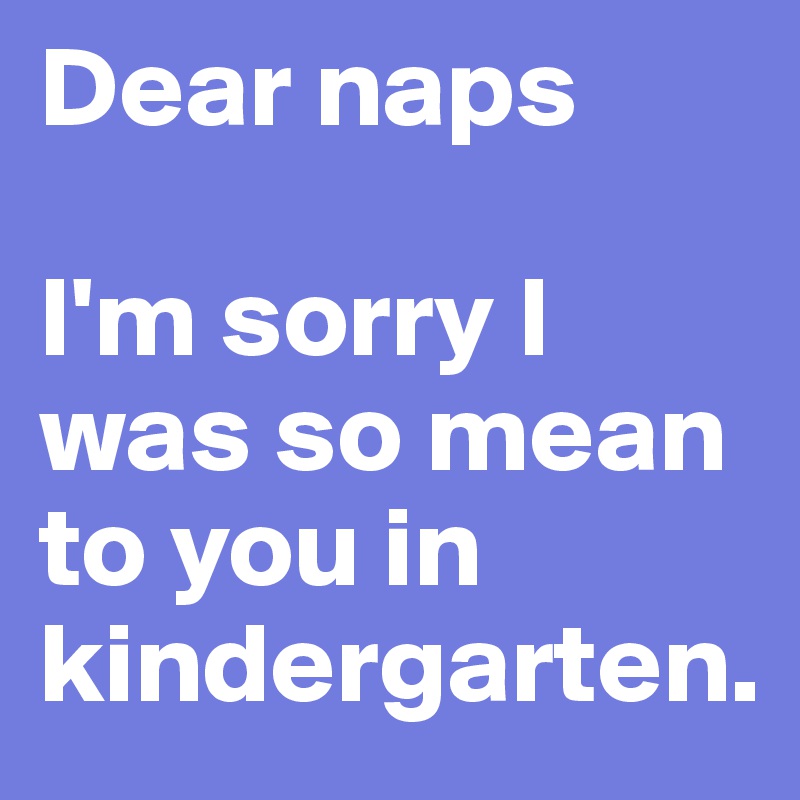Dear naps

I'm sorry I was so mean to you in kindergarten. 