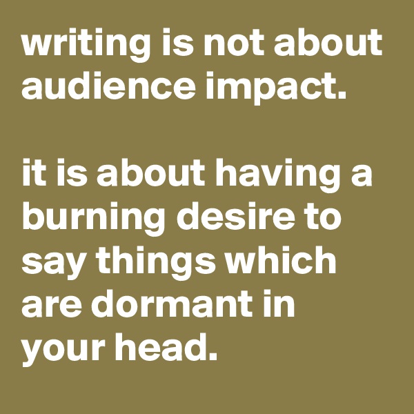 writing is not about audience impact.

it is about having a burning desire to say things which are dormant in your head.