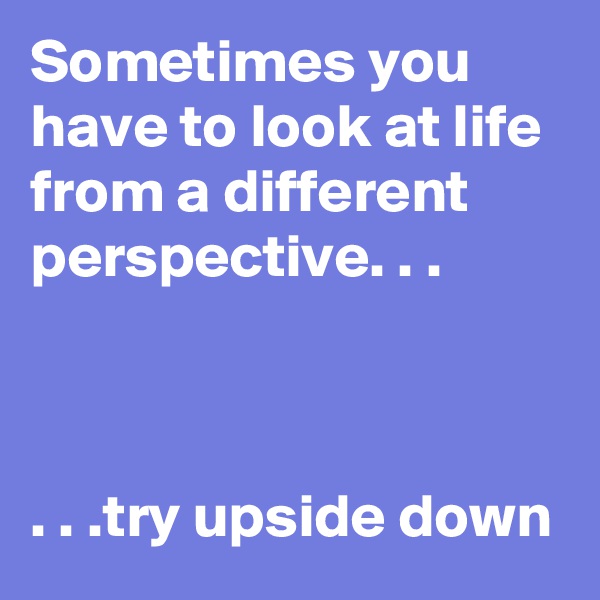 Sometimes you have to look at life from a different perspective. . .



. . .try upside down