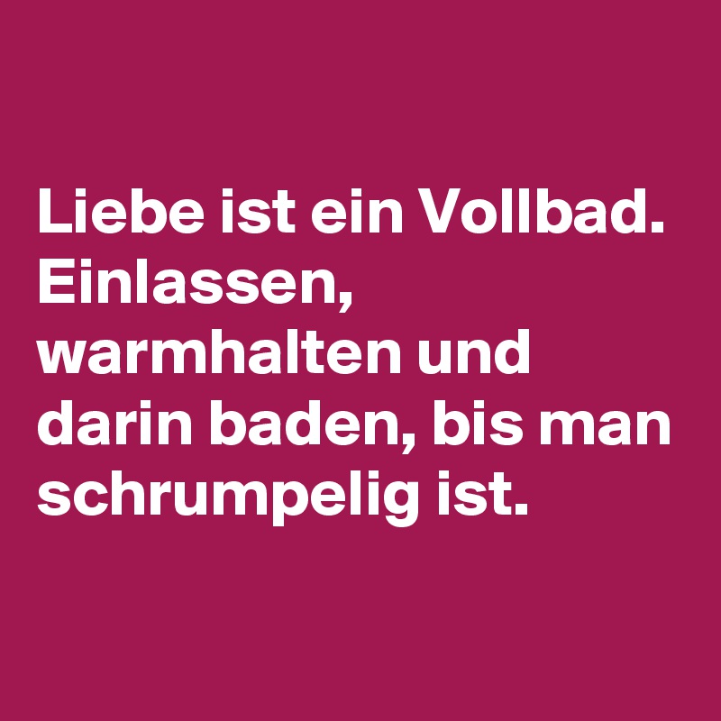 

Liebe ist ein Vollbad. 
Einlassen, warmhalten und darin baden, bis man schrumpelig ist.
 
