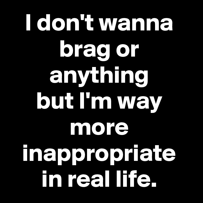 I don't wanna brag or anything
but I'm way more inappropriate in real life.