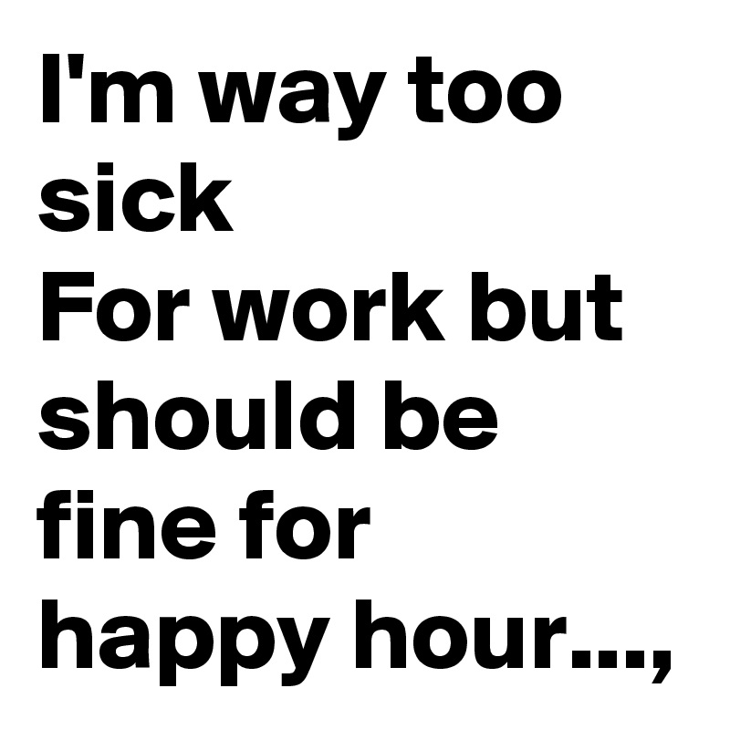 I'm way too sick
For work but should be fine for happy hour..., 