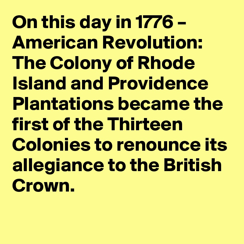 On this day in 1776 – American Revolution: The Colony of Rhode Island and Providence Plantations became the first of the Thirteen Colonies to renounce its allegiance to the British Crown.
