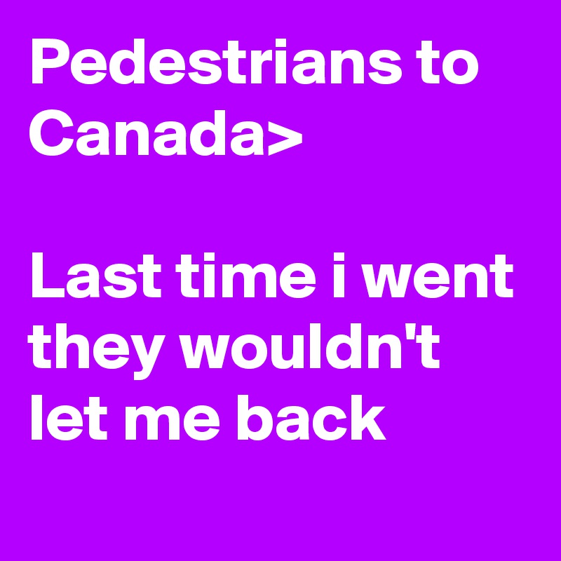 Pedestrians to Canada			>

Last time i went they wouldn't let me back