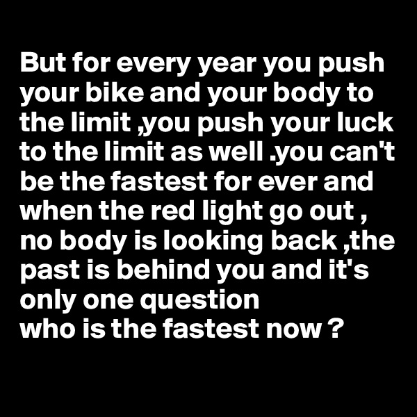 
But for every year you push your bike and your body to the limit ,you push your luck to the limit as well .you can't be the fastest for ever and when the red light go out , no body is looking back ,the past is behind you and it's only one question 
who is the fastest now ?
 