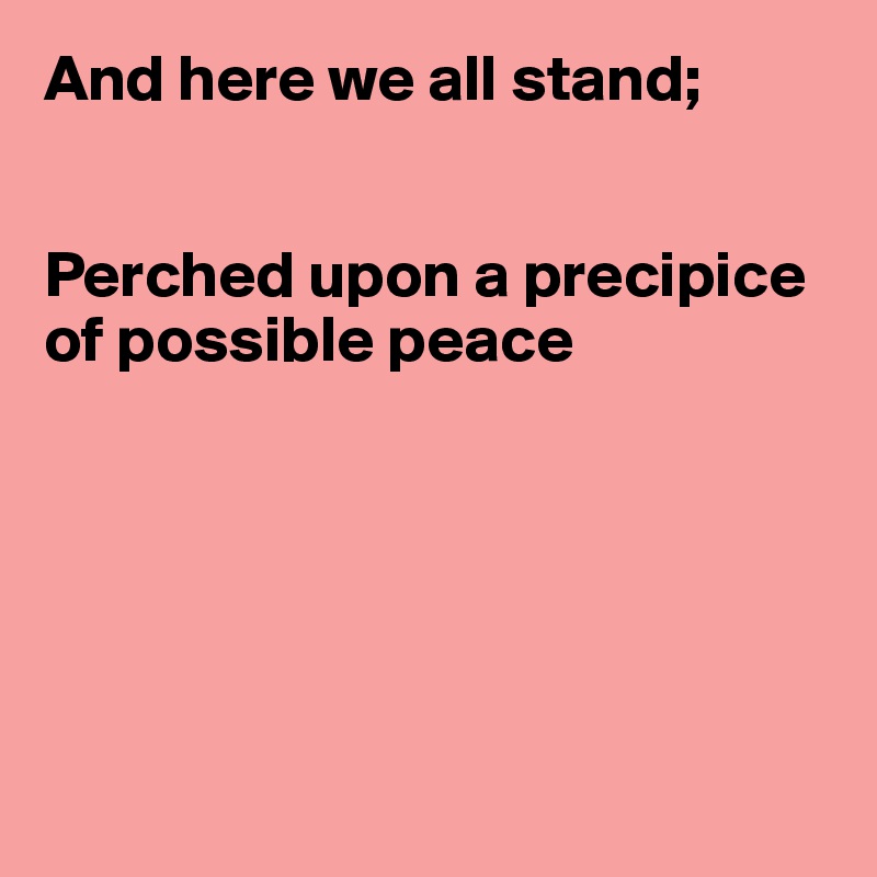 And here we all stand;


Perched upon a precipice of possible peace






