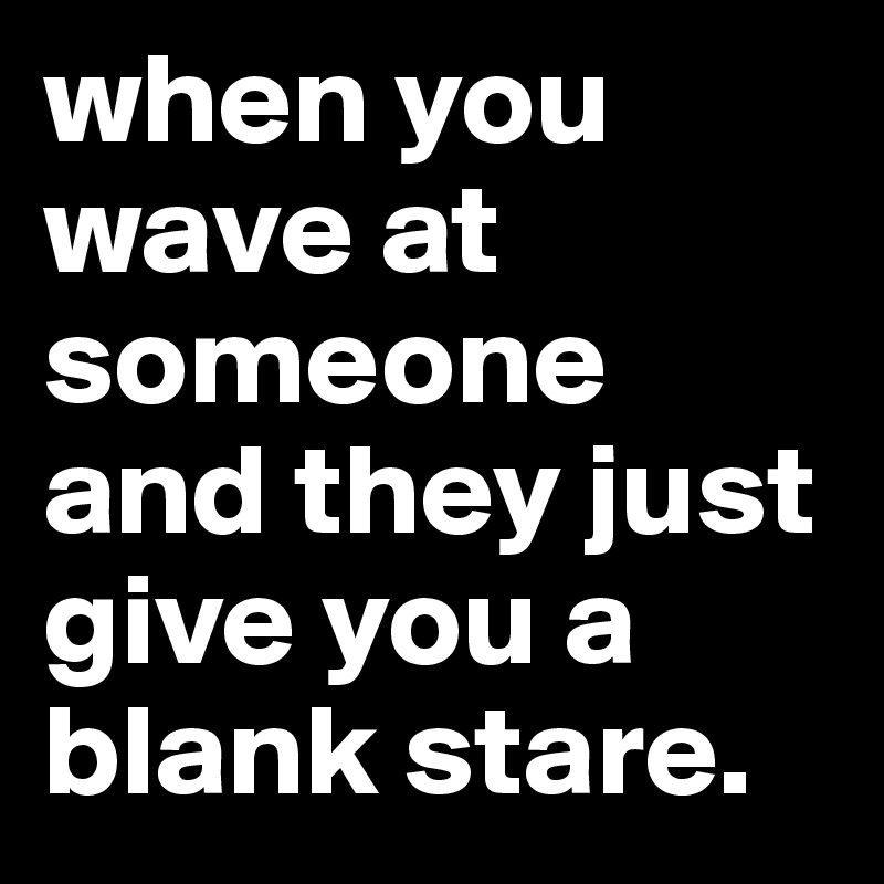 when you wave at someone and they just give you a blank stare.
