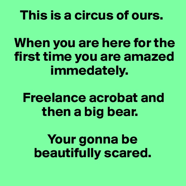     This is a circus of ours.

  When you are here for the   
  first time you are amazed    
               immedately.

     Freelance acrobat and    
            then a big bear.

              Your gonna be    
         beautifully scared.
