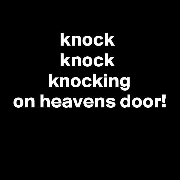 
             knock
             knock
          knocking
 on heavens door!


