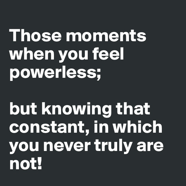 
Those moments when you feel powerless;

but knowing that constant, in which you never truly are not!