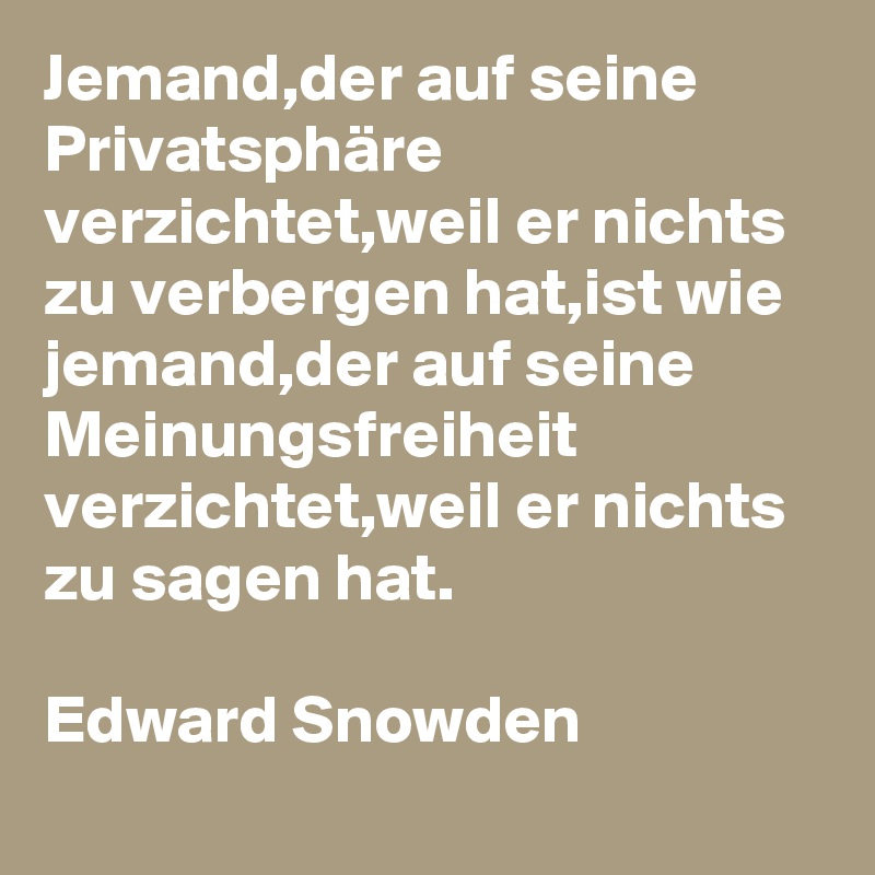 Jemand,der auf seine Privatsphäre verzichtet,weil er nichts zu verbergen hat,ist wie jemand,der auf seine Meinungsfreiheit verzichtet,weil er nichts zu sagen hat.

Edward Snowden