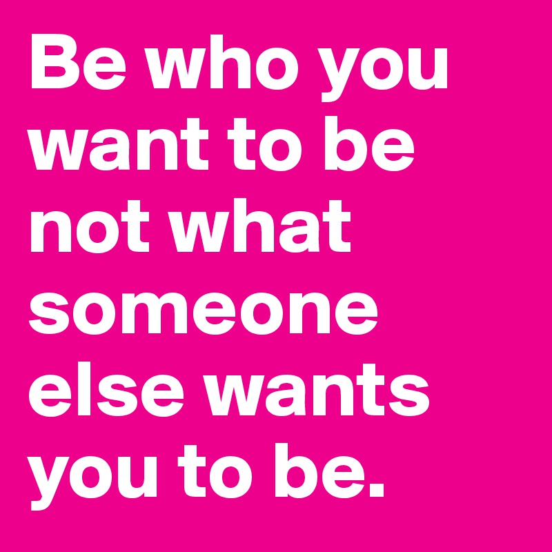 Be who you want to be not what someone else wants you to be.