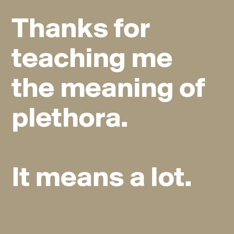 Thanks for teaching me the meaning of plethora. 

It means a lot.
