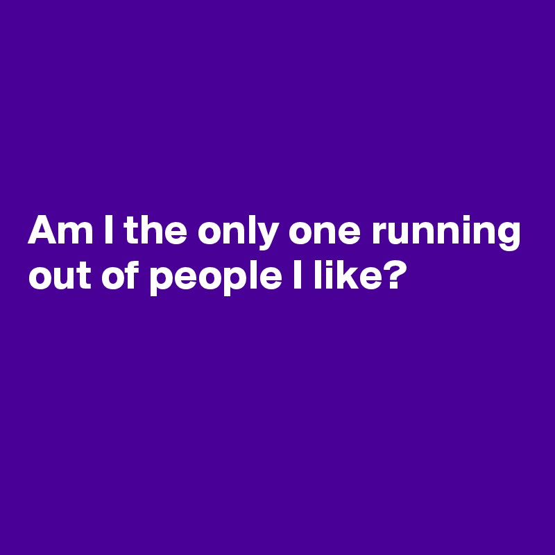 



Am I the only one running out of people I like?



