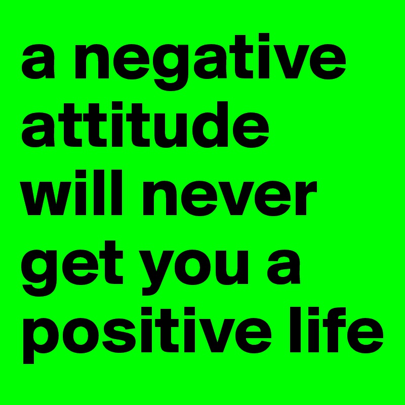 a negative attitude will never get you a positive life
