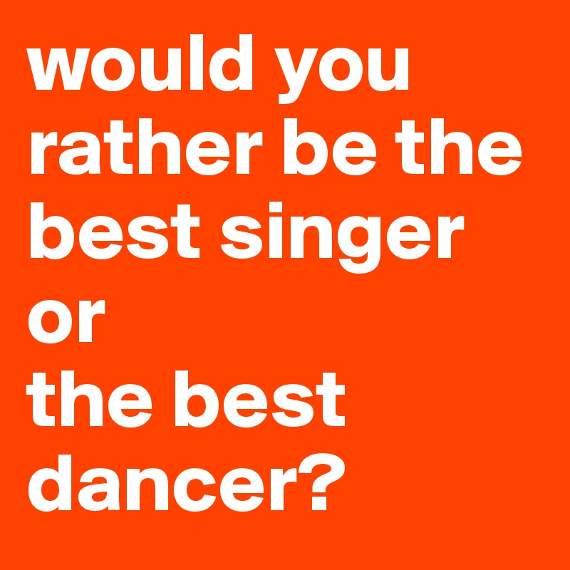 would you rather be the best singer
or
the best dancer?