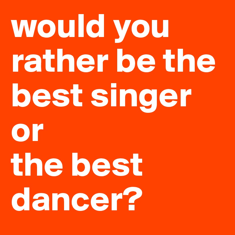 would you rather be the best singer
or
the best dancer?
