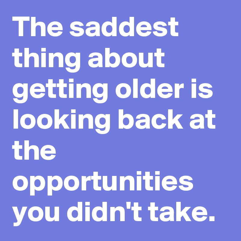 The saddest thing about getting older is looking back at the opportunities you didn't take.