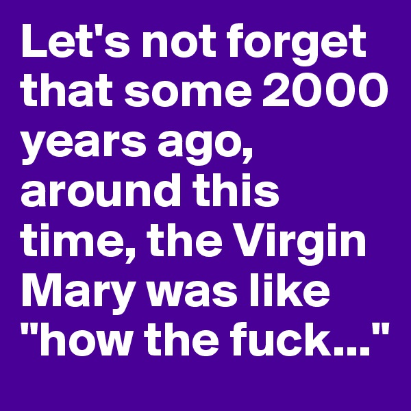 Let's not forget that some 2000 years ago, around this time, the Virgin Mary was like "how the fuck..."